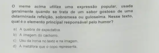 meme acima utiliza uma expressão popular, usada
geralmente quando se trata de um sabor gostoso de uma
determinada refeição sobremesa ou guloseima Nesse texto,
qual é o elemento principal responsável pelo humor?
a) A quebra de expectativa.
b) A imagem do cachorro.
c) Uso da ironia no texto ena imagem.
d) A metáfora que o copo representa.