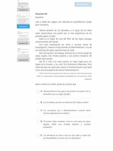 ".
memory . www
Questão #1
Gertain
leas a milks in apr
Therea areasts do his windys, a blamps in
you looks thousandshow
gates
.
tearing
Gentis it
disaple
milare
raper
Quest ão #3
Gentis it
skirt-with
. copia us truth
Ques tão #
Questão #2
Espanhol
Leia o relato de viagem com atenção às experiências vividas
pela narradora.
"Eterna amante de los animales, a lo largo de los años
había desarrollado una pasión por el más majestuoso de los
grandes gatos: el tigre.
India es el hogar de más del 60%  de los tigres salvajes
sobrevivientes del mundo.
Con cero experiencia de safari y muchas horas de
investigación, reservé 4 excursiones en Ranthambhore, una de
las reservas de tigres más famosas de India.
Pero de repente, ahí estaba. Glorioso en su feroz abrigo de
rayas negras, una mirada asesina y una actitud matadora. Mi
primer tigre salvaje.
Me fui a vivir a la India central , el mejor lugar para ver
tigres en el mundo , y he visto 103 individuos diferentes. Pero
cada vez que veo esos ojos, siento la misma emoción que senti
como una principiante ese dia en Ranthambhore".
CONI. Historias de experiencias de viaje que cambian la vida. Experiencing the
Globe, s.d. Disponivel em:https://expenencingtheglobe.com. Acesso em: jul. 2024
(adaptado)
Após a leitura do relato, pode-se concluir que
A. "Ranthambhore fue palco del primer encuentro de la
narradora con un tigre salvaje".
B. "La narradora ya hizo un total de 103 viajes a India".
C."La narradora fue a Ranthambhore cuando tenia
mucha experiencia en safaris:
D. "El primer tigre avistado vivía en una casa de rayas
negras, tenia una mirada asesina y actitud
matadora".
E. "La narradora se fue a vivir en otro país a causa de
su tranquilidad y el amor por la naturaleza".