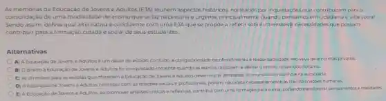 As memórias da Educação de Jovense Adultos (EJA) reúnem aspectos históricos norteados por inquietaçoes que contribuiram para a
consolidação de uma modalidade de ensino que se faz necessária e urgente, principalmente quando pensamos em cidadania e vida social.
Sendo assim, defina qual alternativa é condizente com uma EJA que se propōe a refletir sobre interesses necessidades que possam
contribuir para a formação cidadã e social de seus estudantes.
Alternativas
A) A Educação de Jovens e Adultos é um dever do estado contudo, a obrigatorieclade de oferecimentoè responsabilidade exclusiva de empresas privadas
B) Odireito à Educação de Jovens e Adultos foi conquistado somente quando as escolas passaram a ofertar 0 ensino no periodo noturno.
C) As diretrizes para as escolas que oferecem a Educação de Jovens e Adultos devem estar centradas no mundo do trabalhoena autocracia.
D) A Educaçǎo de Jovens e Adultos contribul com as relações sociais e profissionais, porém, nào afeta necessariamente as transformaçoes humanas.
E) A Educação de Jovense Adultos, ao promover analises criticase reflexivas, contribui com uma formação para a vida podendo transformar pensamentose realidades.