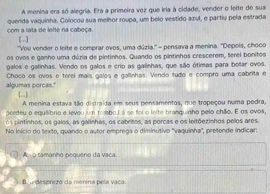 A menina era só alegria. Era a primeira vez que iria à cidade, vender o leite de sua
querida vaquinha. Colocou sua melhor roupa, um belo vestido azul, e partiu pela estrada
com a lata de leite na cabeça.
[ldots ]
"Vou vender o leite e comprar ovos, uma dúzia." - pensava a menina , "Depois, choco
os ovos e ganho uma dúzia de pintinhos Quando os pintinhos crescerem, terei bonitos
galos e galinhas. Vendo os galos e crio as galinhas, que são ótimas para botar ovos.
Choco os ovos e terei mais galos e galinhas. Vendo tudo e compro uma cabrita e
algumas porcas."
[ldots ]
A menina estava tão distraída em seus pensamentos, que tropeçou numa pedra,
perdeu o equilibrio e levou um tombo.Lá se foi o leite branquinho pelo chão. E os ovos
os pintinhos, os galos , as galinhas, os cabritos , as porcas e os leitõezinhos pelos ares.
No início do texto , quando o autor emprega o diminutivo "vaquinha , pretende indicar:
A. o tamanho pequeno da vaca.
B. desprezo da menina pela vaca.