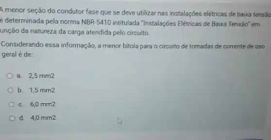 A menor seção do condutor fase que se deve utilizar nas instalações elétricas de baixa tensão
é determinada pela norma NBR-5410 intitulada "Instalações Elétricas de Baixa Tensão' em
unção da natureza da carga atendida pelo circuito.
Considerando essa informação , a menor bitola para o circuito de tomadas de corrente de uso
geral é de:
a. 2,5 mm2
b. 1,5 mm2
c. 6,0 mm2
d. 4,0 mm2