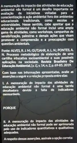 A mensuração do impacto das atividades de educação
ambiental não formal é um desaño importante , nà
avaliação de iniciativas voltadas para a
conscientizaçãc e ação ambiental fora dos ambientes
educacionais tradicionais . como escolas
universidades . Nesse sentido , cabe apontar que a
educação ambiental não formal inclui uma ampla
gama de atividades , come workshops , campanhas de
sensibivização palestras e demais acoes que visam
promover compreensão e a preocupação com
questōes ambientais.
Fonte:ALVES , R. J. M.;GUTJAHR, A. L. N.; PONTES . A.
N.. Processo metodológico de elaboração de uma
cartilha educativa socioambienta I e suas possiveis
aplicaçōes na sociedade . Revista Brasileira . De
Educação Ambiental [s. 1.], V.14,n.2, p. 69 -85 , 2019.
com base nas informações apresentadas , avalle . as
asserçōes a seguir ea relação proposta entre elas:
I. A mensuração do impacto das atividades de
educação ambiental não formal é uma tarefa
desafiadora devido a falta de indicadores
mensuráveis.
PORQUE
II. A mensuração do impacto das atividades de
educação ambiental não formal pode ser aprimorada
pelo uso de indicadores quantitativos e qualitativos
adequados.
Arespeito dessas asserçōes , assinale a opção correta: