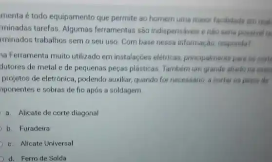 menta é todo equipamento que permite ao homem uma maior facilidade em reals
minadas tarefas. Algumas ferramentas são indispensáveis enào seria possivel is
rminados trabalhos semo seu uso. Com base nessa informação, responda?
a Ferramenta muito utilizado em instalaçōes elétricas, principalmente para as corts
de pequenas peças plásticas Tambem um grande aliade he exer
projetos de eletrônica , podendo auxiliar, quando for necessário, a cortar os pines de
nponentes e sobras de fio após a soldagem.
a. Alicate de corte diagonal
b. Furadeira
c. Alicate Universal
d. Ferro de Solda