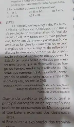 mentais e naturals, que con
política do nascente Estado Absolutista.
São corretas apenas as afirmativas
e) le IV.
II.
C) III e IV.
b) II e III.
d) le III.
5. (UPE)
Princípio de Separação dos Poderes,
embora tenha sido positivado por meio
da revolução constitucionalista do final do
século XVIII tem raizes muito mais profun-
das,tendo em vista que a preocupação de
atribuir as funcōes fundamentais do estado
a órgãos distintos é objeto de reflexão e
discussão desde os primórdios da organi-
zação estatal. A separação dos poderes do
Estado tem suas bases definidas por meio
de uma teoria, que se desenvolve ao Ion-
go do tempo mediante a reflexão de filó-
sofos que remontam a Antiguidade , consa-
grando-se efetivamente após a análise de
Montesquieu , no século XVIII.
BARBOSA , Marilia Costa . Revisão da Teoria da Separação dos
Poderes do Estado. Escola Superior do Ministério
Público do Ceará (adaptado)
Diante do contexto explicado , qual a
principal característica da separação dos
poderes no pensamento de Montesquieu?
a)Combater a expansão dos ideais socia-
listas.
b)Possibilitar , a exploração dos trabalha-
dores