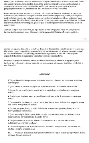 mental para lidar com a pressão de melhorar tempos e a resiliência diante de eventuais falhas
são características determinantes Além disso, as competições frequentemente colocam o
atleta em confronto direto com seus limites físicos e mentais, o que exige não apenas
preparação física intensa, mas também uma mentalidade forte e resiliente.
Outro ponto relevante nos esportes de marca é a evolução das ciências do esporte, que têm
contribuido para a melhoria de performance. Treinamentos específicos, nutrição avançada e
análises biomecânicas são cada vez mais empregados para ajudar os atletas a otimizar suas
performances. Técnicas de recuperação, como crioterapia e massagens especializadas,também
são ferramentas importantes para garantir que os atletas possam competir em seu ápice em
cada evento.
Além do componente individual os esportes de marca têm grande apelo em competições
internacionais, como os Jogos Olímpicos e os Campeonatos Mundiais. Nessas ocasiões, 0
mundo acompanha de perto as tentativas de quebra de recordes, e os atletas são reconhecidos
não só por vencer competições, mas também por estabelecer novas marcas,elevando o nível
de suas modalidades. Esse caráter global torna os esportes de marca uma vitrine para a
capacidade humana de superação atraindo público e patrocinadores
Portanto, os esportes de marca representam não apenas uma forma de competição , mas
também um reflexo da contínua busca do ser humano por ultrapassar fronteiras e redefinir o
que é possível
ATIVIDADE
1.0 que diferencia os esportes de marca dos esportes coletivos em termos de objetivo e
competição?
2.Quais são os principais exemplos de esportes de marca e como eles são medidos?
3.De que forma a evolução tecnológica tem impactado os resultados nos esportes de
marca?
4.Qual a importância do aspecto psicológico no desempenho de atletas em esportes de
marca?
5.Como as ciências do esporte, como nutrição e biomecânica, influenciam na performance
dos atletas de esportes de marca?
6.Por que a superação de recordes é tão importante em competições de esportes de
marca, como as Olimpíadas?
7.Quais estratégias de recuperação são usadas por atletas de esportes de marca para
manterem sua performance no mais alto nivel?
8.De que maneira os esportes de marca podem inspirar as pessoas a buscarem
autossuperação na vida cotidiana?
9.Como a competição em esportes de marca influencia a reputação e a carreira de um
atleta no cenário internacional?
10. Quais são os desafios mais comuns enfrentados pelos atletas de esportes de marca
ao longo de suas carreiras?