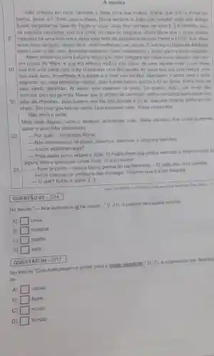 A mentira
5
João chegou em casa cansado e disse para sua mulher, Maria, que queria tomar um
banho, jantar e ir direto para a cama Maria lembrou a Jodo que naquela noite eles tinham
ficado de jantar na casa de Pedro e Lulza. João deu um tapa na testa [...] o declarou quo.
de maneira nenhuma, não Iria jantar na casa de ninguém. Maria disse que o jantar estava
marcado há uma semana e seria uma falta de consideração com Pedro e Luiza, que afinal
eram seus amigos, deixar de ir. João reafirmou que nào ia. Encarregou Maria de telefonar
para Luiza e dar uma desculpa qualquer. Que marcassem o jantar para a nolle seguinte
Maria telefonou para Luiza e disse que João chegara em casa muilo abatido, até com
um pouco de febre e que ela achava melhor nào tirá-lo de casa aquela noile. Luiza disse
10 que era uma pena que tinha preparado uma Blanquetto de Veau que era uma belsza, mas
que tudo bem. Importante e a satide e é bom não facilitar Marcaram o jantar para a noite
seguinte, se João estivesse melhor. João tomou banho , Jantou e fol se deltar. Maria ficouna
sala vendo televisão. All pelas nove bateram na porta. Do quarto, Jolao que ainda nilo
dormira, deu um gemido Maria, que ja estava de camisola, entrou no quarto para pegar seu
15 robe de chambre. João sugeriu que ela não abrisse a porta. Naquela hora so podia ser um
chato. Ele teria que sair da cama. Que deixasse bater. Maria cancordou.
Não abriu a porta.
Meia hora depois, tocou o telefone, acordando João Maria atendeu. Era Lulza querendo
saber o que tinha acontecido.
__ Por quê? - perguntou Maria.
20
__ Nós estivemos ai há pouco, batemos, batemos, e ninguém atendeu
__ Vocês estiveram aqui?
__
Para saber como estava o João. O Pedro disse que andou sentindo a mesma coisa he
alguns dias e queria dar umas dicas. 0 que houve?
25
__ Nem te conto -contou Maria, pensando rapidamente.
-0 João deu uma plorada.
Tentel chamar um médico e não consegui. Tivemos que ir a um hospital.
- O quê? Entǎo é grave. [...].
Fante MERISSIMO. Lus Femando
QUESTÃO 03-D14
No trecho "- Nós estivemos aí hà pouco.." (t. 21), a palavra destacada retoma
A) casa.
B) square  hospital.
C) square  quarto.
D) square  sala.
QUESTÃO 04-D17
No trecho "Que marcassem o jantar para a noite sequinte.
(t.7)
a expressão em destaq
de
A) square  causa.
B) square  lugar.
C) square  modo.
D) square  tempo.