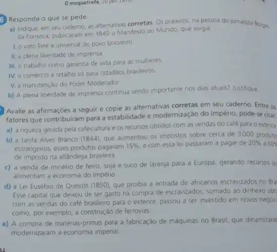 mequetrefe, 10 joh. 1676.
6 Responda o que se pede.
a) Indique, em seu caderno, as alternativas corretas Os praieiros, na pessoa do jornalista Borges
da Fonseca, publicaram em 1849 - Manifesto ao Mundo que exigia:
1. o voto livre e universal do povo brasileiro.
II. a plena liberdade de imprensa
III. o trabalho como garantia de vida para as mulheres.
IV. o comércio a retalho só para cidadãos brasileiros.
V. a manutenção do Poder Moderador.
b) A plena liberdade de imprensa continua sendo importante nos dias atuals?Justifique.
Avalie as afirmações a seguir e copie as alternativas corretas em seu caderno. Entre os
fatores que contribuiram para a estabilidade e modernização do Império, pode-se citar:
a) a riqueza gerada pela cafeicultura e os recursos obtidos com as vendas do café para o exterior
b) a tarifa Alves Branco (1844), que aumentou os impostos sobre cerca de 3000 produto:
estrangeiros; esses produtos pagavam
15%  e com essa lei passaram a pagar de 20% a60% 
de imposto na alfândega brasileira.
c) a venda de minério de ferro, soja e suco de laranja para a Europa, gerando recursos qu
alimentam a economia do Império.
d) a Lei Eusébio de Queirós (1850), que proibia a entrada de africanos escravizados no Bra
Esse capital que deixou de ser gasto na compra de escravizados somado ao dinheiro obt
com as vendas do café brasileiro para 0 exterior, passou a ser investido em novos negoc
como, por exemplo, a construção de ferrovias.
e) A compra de matérias-primas para a fabricação de máquinas no Brasil, que dinamizara
modernizaram a economia imperial.