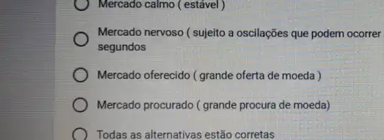 Mercado calmo (estável )
Mercado nervoso ( sujeito a oscilações que podem ocorrer
segundos
Mercado oferecido ( grande oferta de moeda )
Mercado procurado ( grande procura de moeda)
Todas as alternativas estão corretas