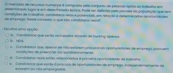 mercado de recursos humanos é composto pelo conjunto de pessoas aptas ao trabalho em
determinado lugar e em determinada época Pode ser definido pela parcela da população que tem
condições de trabalhar candidatos reais e potenciais, em relação a determinadas oportunidades
de emprego. Neste contexto, o que são candidatos reais?
Escolha uma opção:
a. Candidatos que serão recrutados através de hunting apenas.
b. NDA
c. Candidatos que , apesar de não estarem procurando oportunidades de emprego, possuem
condições de preenchê -las satisfatoriamente.
d. Candidatos reais estão relacionados à primeira oportunidade de trabalho.
e. Candidatos que estão à procura de oportunidades de emprego independentemente de
estarem ou nǎo empregados.