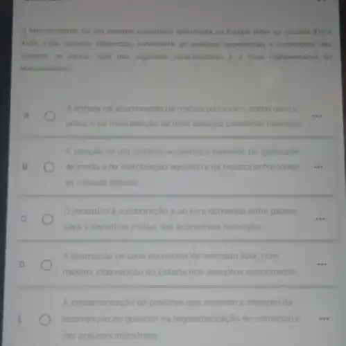 Mercantilismo fol um sistema economico dominante na Europa entre os séculos xvi e
XVIII. Esse sistema influenciou fortemente as politicas economicas e comercials dos
Estados na epoca Qual das seguintes caracteristicas a mais representativa do
Mercantilismo?
A enfase na acumulação de metais preciosos, como ouro e
__
prata, ena manutenção de uma balanca comercial favoravel
A adocao de um sistema economico baseado na iqualdade
de renda ena distribuição equitativa de riqueza entre todas
as classes sociais
incentivo a colaboração e ao livre comercio entre paises
para o beneficio mutuo das economias nacionais
A promoção de uma economia de mercado livre com
minima intervenção do Estado nos assuntos economicos
A implementação de politicas que visavam a reducão da