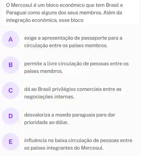 Mercosul é um bloco econômico que tem Brasil e
Paraguai como alguns dos seus membros . Além da
integração econômica , esse bloco
A
circulação entre os países membros.
exige a apresentação de passaporte para a
B permite a livre circulação de pessoas entre os
países membros.
dá ao Brasil privilégios comerciais entre as
negociações internas.
desvalorize a moeda paraguaia para dar
prioridade ao dólar.
E influência na baixa circulação de pessoas entre
os países integrantes do Mercosul.