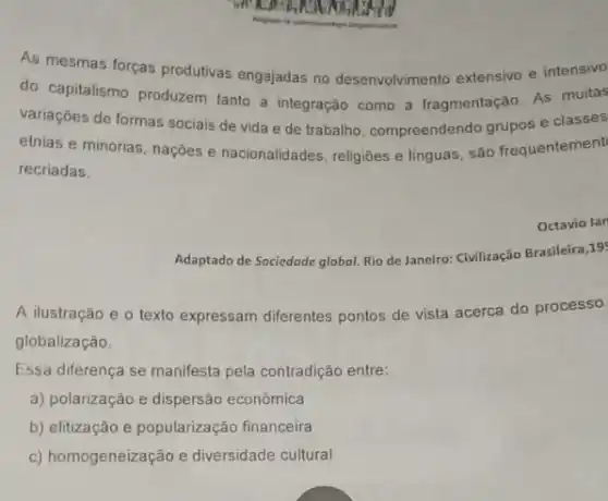 As mesmas forças produtivas engajadas no desenvolvimento extensivo e intensivo
do capitalismo produzem tanto a integração como a fragmentação. As muitas
variações de formas sociais de vida e de trabalho, compreendendo grupos e classes
etnias e minorias, naçôes e nacionalidades, religiōes e linguas, são frequentement
recriadas.
Octavio lan
Adaptado de Sociedade globol Rio de Janeiro: Civilização Brasileira,19
A ilustração e o texto expressam diferentes pontos de vista acerca do processo
globalização.
Essa diferença se manifesta pela contradição entre:
a) polarização e dispersão econômica
b) elitização e popularização financeira
c) homogeneização e diversidade cultural