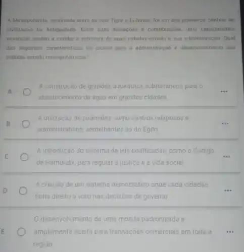 A Mesopotamia, localizada entre os rios Tigre e Eufrates, foi um dos primeiros centros de
civilização na Antiguidade Entre suas inovaçōes e contribuicôes, urna caracteristica
essencial ajudou a moldar a estrutura de suas cidades-estado e sua administração Qual
das seguintes caracteristicas foi crucial para a administração e desenvolvimento das
cidades-estado mesopotámicas?
A construção de grandes aquedutos subterráneos para o
abastecimento de agua em grandes cidades
A utilização de pirámides como centros religiosos e
administrativos, semelhantes as do Egito
A introdução do sistema de leis codificadas, como o Código
__
de Hamurabi, para regular a justiça e a vida social
A criação de um sistema democrático onde cada cidadão
...
tinha direito a voto nas decisōes de governo
desenvolvimento de uma moeda padronizada e
amplamente aceita para transações comerciais em toda a ...
regiāo