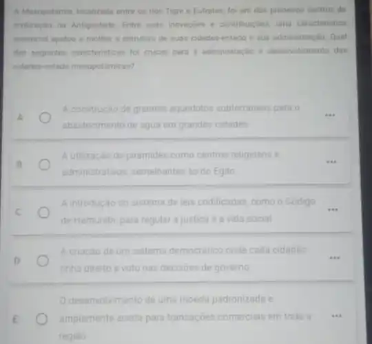 A Mesopotámia, localizada entre os rios Tigre e Eufrates, fol um dos primeiros centros de
civilização na Antiguidade. Entre suas inovaçoes e contribuiçbes uma caracteristica
essencial ajudou a moldar a estrutura de suas cidades-estado e sua administração. Qual
das seguintes caracteristicas for crucial para a administração e desenvolvimento das
cidades-estado mesopotâmicas?
A construção de grandes aquedutos subterráneos para
abastecimento de agua em grandes cidades
A utilização de pirámides como centros religiosos e
administrativos, semelhantes as do Egito
A introdução do sistema de leis codificadas, como - Código
__
de Hamurabi, para regular a justiça e a vida social
A criação de um sistema democratico onde cada cidadão
tinha direito a voto nas decisôes de governo
desenvolvimento de uma moeda padronizada e
amplamente aceita para transações comerciais em toda a
...