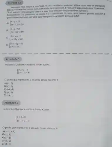 Mesoresos Para chegar a uma festa, os 341 convidados poderiam utilizar como meio de transporte
apenas duas opçóes: carros com capacidade para 5 pessoas e vans, com capacidade para 12 pessoas.
Os 50 velculos ulilizados para chegar a essa festa estavam com capacidade completa.
Considerando x a quantidade de carros e y a quantidade de vans, qual sistema permite calcular a
quantidade de veiculos utilizados para transportar as pessoas até essa festa?
A)  ) x+y=17 5x+12y=341 
B)  ) x+y=50 5x+12y=341 
C)  ) 5x+y=17 x+12y=341 
D)  ) 5x+12y=50 x+y=341 
Atividade 4
Atividade 5
(M120084E4) Observe o sistema linear abaixo.
 ) y=x-4 y=-x+6 
ponto que representa a solução desse sistema
A) (1,5)
B) (5,1)
C) (-4,6)
D) (4,0)
E) (-5,1)
Atividade 6
(M120171E4) Observe o sistema linear abaixo.
 ) x+y=9 4x-y=-4 
ponto que representa a solução desse sistema é
A) (-1,-8)
B) (1,9)
C) (1,8)
D) (5,0)
E) (8,1)