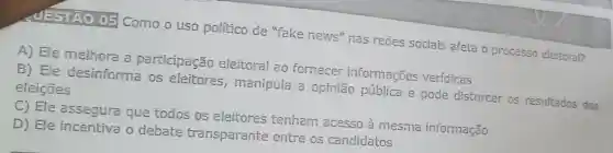 MESTÃO 05 Como o uso político de "fake news nas redes sociais afeta o processo eleitoral?
A) Ele melhora a participação eleitoral ao fornecer informações veridicas
B) Ele desinforma os eleitores , manipula a opinião pública e pode distorcer os resultados das eleições
C) Ele assegura que todos os eleitores tenham acesso à mesma informação
D) Ele incentiva o debate transparente entre os candidatos