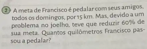 A meta de Francisco é pedalar com seus amigos,
todos os domingos ,por15 km. Mas, devido a um
problema no joelho teve que reduzir
60%  de
sua meta. Quantos quilômetros Francisco pas-
sou a pedalar?