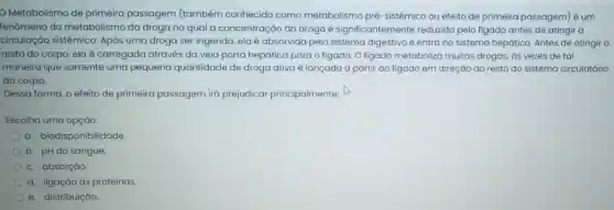 Metabolismo de primeira passagem (também conhecido como metabolismo pré-sistémico ou efeito de primeira passagem) é um
fenômeno do metabolisma da droga no qual a concentração da droga é significante mente reduzida pelo figado antes de atingir a
circulação sistêmica. Após uma droga ser ingerida.elaé absorvida pelo sistema digestivo e entra no sistema hepático. Antes de atingir o
resto do corpo, ela é carregada através da veia porta hepática para o figado. O figado metaboliza muitas drogas, ds vezes de tal
maneira que somente uma pequena quantidade de droga ativa é lançada a partir do figado em direção ao resto do sistema circulatório
do corpo.
Dessa forma, o efeito de primeira passagem iá prejudicar principalmente:
Escolha uma opção:
a. biodisponibilidade.
b. pH do sangue.
c. absorção.
d. ligação às proteínas.
e. distribuição