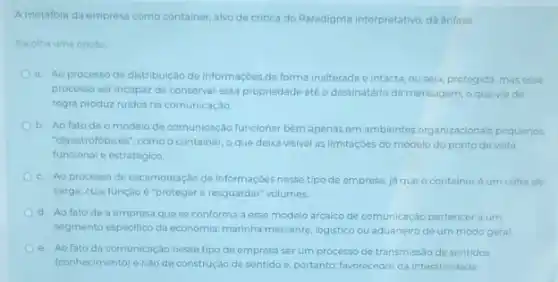 A metafora da empresa como container, alvo de critica do Paradigma Interpretativo dá énfase
Escolha uma opcao
a. Ao processo de distribuição de informaçoes de forma inalterada e intacta ou seja, protegida, mas esse
processo ser incapaz de conservar essa propriedade até o destinatário da mensagem o quevia de
regra produz ruidos na comunicação.
b. Ao fato de o modelo de comunicaçǎo funcionar bem apenas em ambientes organizacionais pequenos
"claustrofobicos", como o container o que deixa visivel as limitaçōes do modelo do ponto de vista
funcional e estratégico.
c. Ao processo de escamoteação de informaçôes nesse tipo de empresa,ja que o containeré um cofre de
carga, cuja função é "proteger e resguardar" volumes
d. Ao fatode a empresa que se conforma a esse modelo arcaico de comunicação pertencer a um
segmento especifico da economia marinha mercante, logistico ou aduaneiro de um modo geral
e. Ao fato da comunicação nesse tipo de empresa ser um processo de transmissão de sentidos
(conhecimento) e nào de construção de sentidoe, portanto favorecedor da interatividade