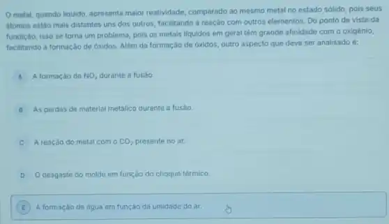 metal, quando liquido apresenta maior reatividade comparado ao mesmo metal no estado sólido, pois seus
atomos estão mais distantes uns dos outros, facilitando a reaçáo com outros elementos. Do ponto de vista da
fundição, isso se torna um problema, pois os metais liquidos em geral têm grande afinidade com o oxigênio,
facilitando a formação de óxidos. Além da formação de óxidos, outro aspecto que deve ser analisado e:
A A formação de NO_(3) durante a fusão. A
B As perdas de material metálico durante a fusão.
C A reação do metal com o CO_(2) presente no ar.
D O desgaste do molde em função do choque térmico.
E A formação de água em função da umidade do ar. E