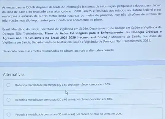 As metas para as DCNTs dispôem de fonte de informação (sistemas de informação, pesquisas) e dados para cálculo
da linha de base e do resultado a ser alcançado em 2030 Porém, é facultada aos estados, ao Distrito Federal e aos
municipios a inclusio de outras metas dessa natureza ou metas de processo que nǎo dispōem de sistema de
informação, mas slo importantes para monitorar o andamento do plano.
Brasil. Ministério da Saude Secretaria de Vigilancia em Savide, Departamento de Analise em Saúde e Vigilância de
Doenças N3o Transmissiveis. Plane de Ações Estratégicas para - Enfrentamento das Doenças Crônicas e
Agravos nào Transmissiveis no Brasil 2021-2030 [recurso eletrônico] / Ministéno da Saude, Secretaria de
Vigillncia em Saúde, Departamento de Análise em Saúde e Vigilancia de Doenças Não Transmissiveis, 2021.
De acordo com essas metas relacionadas ao câncer.assinale a alternativa correta:
Alternativas
Reduzir a mortalidade prematura (30 a69 anos)por cancer cerebral em 10% 
Reduzir a mortalidade prematura (30 a69 anos)por cancer de ovário em 10% 
Reduzir a mortalidade prematura (30 a69 anos)por cancer de colo do útero em 20% .