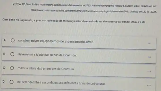 METCALFE, Tom. 7 of the most exciting archaeological discoveries in 2023 National Geographic, History & Culure 2023. Disponivel em.
https://www.natbonalgeographic com/premium/articlelexciting archaeologicaldiscoverhes.2023. Acsso em 20 jut 2024.
Com base no fragmento a principal aplicação da tecnologia lidar demonstrada na descoberta da cidade Maia é a de
construit novos equipamentos de escaneamento aéreo.
determinar a idade das ruinas de Ocomtún.
medir a altura das pirámides de Ocomtún.
detectar detalhes escondidos sob diferentes tipos de coberturas.