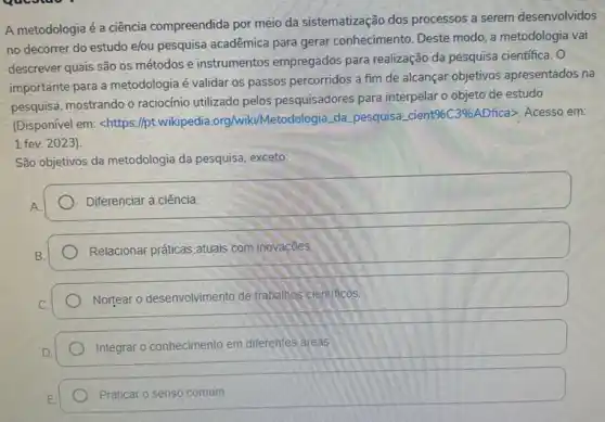 A metodologia é a ciência compreendida por meio da sistematização dos processos a serem desenvolvidos
no decorrer do estudo elou pesquisa acadêmica para gerar conhecimento. Deste modo, a metodologia vai
descrever quais são os métodos e instrumentos empregados para realização da pesquisa cientifica. 0
importante para a metodologia é validar os passos percorridos a fim de alcançar objetivos apresentados na
pesquisa, mostrando o raciocinio utilizado pelos pesquisadores para interpelar o objeto de estudo
(Disponivel em: <https://pt wikipedia.org/wiki/Meto Jologia, da pesquisa cient
% C3%  ADfica>. Acesso em:
1 fev. 2023)
São objetivos da metodologia da pesquisa, exceto:
Diferenciar a ciência
Relacionar práticas.atuais com inovaçōes
Nortear o desenvolvimento de trabalhos cientificos.
Integrar o conhecimento em diferentes areas
Praticar o senso comum