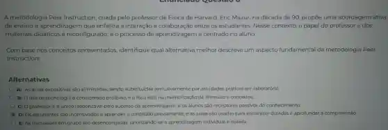 A metodologia Peer Instruction , criada pelo professor de Física de Harvard , Eric Mazur, na década de 90 propōe uma abordagem ativa
de ensino e aprendizagem que enfatiza a interação e colaboração entre os estudantes . Nesse contexto,o papel do professor e dos
materiais didáticos é reconfigurado ,eo processo de aprendizagem é centrado no aluno.
Com base nos conceitos apresentados,identifique qual alternativa melhor descreve um aspecto fundamental da metodologia Peer
Instruction:
Alternativas
A) As aulas expositivas são eliminadas , sendo substituídas exclusivamente por atividades práticas em laboratório.
B) O uso de tecnologia é considerado proibido, e o foco está na memorização de fórmulas e conceitos.
C) 0 professor é o único responsável pelo sucesso da aprendizagem e os alunos são receptores passivos do conhecimento.
C
D) Os estudantes são incentivados a aprender o conteúdo previamente e as aulas são usadas para esclarecer dúvidas e aprofundar a compreensão.
E) AS discussōes em grupo são desencorajadas priorizando -se a aprendizagem individual e isolada.