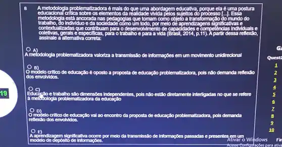 metodologia problematizadora é mais do	abordagem educativa	ela é uma postura
metodologia estã ancorada
sociedade	Izagens nificativas e
critica	elementos da réalidade	do
como objeto a	ormação
contextualizadas que contribuarn para o desenvolvimento de capacdades e pelenclas individuals e
e	para o trabalho e para a vida	11). A partir dessa relilexáo
assinale a altemativa correta:
mefodologia problematizadora valoriza a transmissão de Informações em um movimento unidirecional
B)
de educação é oposto a proposta de educação problematizadora, pols nǎo demanda reflexão
dos envolvidos.
C)
Educ	e trabalho são o dimensoes I Independentes pois não estão diretamente Interligadas no que se refere
à metic Jologia
modelo critico de educação val ao encontro da proposta de educação problemattzadora, pols demanda
reflexão dos envolvidos
lizagem nificativa	por melo da transmissão de Informações passadas e presentes um
modelo de depósitc informaçoes
Configuraçoes