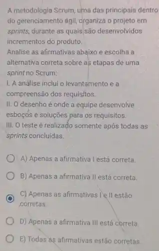 A metodologia Scrum, uma das principais dentro
do gerenciamento ágil, organiza o projeto em
sprints, durante as quais são desenvolvidos
incrementos do produto.
Analise as afirmativas abaixo e escolha a
alternativa correta sobre as etapas de uma
sprint no Scrum:
1. A análise inclui o levantamento e a
compreensão dos requisitos.
II. O desenho é onde a equipe desenvolve
esboçós e soluções pára os requisitos.
III. O teste é realizado somente após todas as
sprints concluídas.
A) Apenas a afirmativa l está correta.
B) Apenas a afirmativa II está correta.
C
corretas.
C) Apenas as afirmativas I II estão
D) Apenas a afirmativa III está correta.
E) Todas as afirmativas estão corretas.