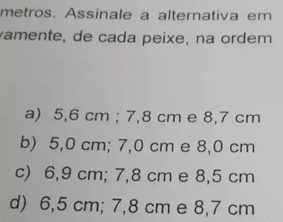 metr OS. As sinal e a alte rnativa em
ramen te, de ca da pe ixe, n a ord em
a) 5,6 cm;7 ,8cm e 8,7 c m
b) 5,0 cm; 7 ,0 cm e 8,0 c m
6,9 cm ; 7,8 cm e 8,5 cm
d)6,5 cm ; 7,8 c m e 8,7 cm