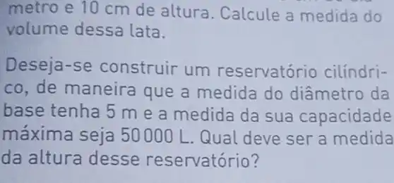 metro e 10 cm de altura . Calcule a medida do
volume dessa lata.
Deseja-se construir um reservatório cilíndri-
co, de maneira que a medida do diâmetro da
base tenha 5 m e a medida da sua capacidade
máxima seja 50000 L. Qual deve ser a medida
da altura desse reservatório?