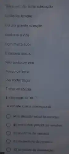 "Meu pai não tínha educação
Ainda me lembro
Era um grande coração
Ganhava a vida
Com muito suor
E mesmo assim
Não podia ser pior
Pouco dinheiro
Pra poder pagar
Todas as contas
E despesas do lar..."
A estrofe acima corresponde
(A) a situação inicial da narrativa
(B) ao conflito gerador da narrativa.
(C) ao climax do narrativa
(D) ao desfecho da narrativa
(E) ao mundo da dissertacilo