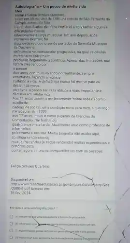 Meu
Autobiografia - Um pouco de minha vida
nome é Felipe Simoes Quartero.
nasci em 30 de julho de 1981, na cidade de São Bernardo do
Campo, estado de São
Paulo. Aos 5 anos de idade comecel a apricentar algumas
dificuldades fisicas
muscular. Um ano depoly após
inumeros exames, fui
de Duchenne.
diagnosticado como sendo portador da Distrofia Muscular
deficiência neuromuscular progressiva, na qual as celulas
musculares sofrem um
processo degenerativo contínuo. Apesar das limitaçōes, que
foram crescendo com
passar
dos anos, continuel vivendo normalmente, sempre
estudando, fazendo amigos e
curtindo a vida. A deficiência nunca foi motivo para eu
desistir de meus
objetivos, e penso ser essa atitude a mais importante e
decisiva em minha vida.
Aos 11 anos passei a me locomover'sobre rodas" (com o
auxilio de
cadeira de rodas), uma condição nova para mim a qual logo
me adaptei. Em 1999,
aos 17 anos, iniciei o curso superior de Ciências da
Computação, me formando
quatro anos mais tarde Atualmente atuo como professor de
informática,
palestrante e escritor Minha biografia não acaba aqui
continua sendo escrita.
mas já me rendeu (e segue rendendo) muitas experiências e
histórias para
contar, agora é hora de compartilha-las com as pessoas.
Felipe Simoes Quartero
Disponivel em:
http://www.diaadiaeducacao pr.gov.br/portals pde/arquivos
/2000-6.pdf Acesso em
16 fev. 2024
90 textoé uma autobiografia polse
(A) literano no tual una pessoa narra a historia da propria vida
(B) informativo unike aspecenta informaçoes reas sobre um fato
(C) argumentative porque defende um ponto dexata sobre uma pessoa
(D) inatrucition pois apresenta dados como o autor passou invocomove