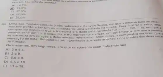 a meutotal de calorias diárias a pessos dos em seu café da manha?
A) 14,5% 
15,0% 
C) 22,5% 
D) 27,0% 
E) 29,0% 
38. Uma das ades de pulos radicais è O Canyon Swing, em que a pessoa pula de deter.
minado ponto e Taz um movimento de uma parábola na em que a
salto, uma
companhia explicou que a trajetória era dada pela parábola
f(t)=(t-2)(t-9)
ie a
se encontra em relação aundo. a f(t)
representa a altura em decametrashia explicou que a
sensação de estar flutuando e sem gravidade aparente acontecia nos pontos das duas raize
da função.
Os instantes, em segundos, em que se aparenta estar flutuando sào
A)2 e 5,5
B) 2e9.
C) 5,5 e 9.
D) 5,5 e
E) 11 e 18.