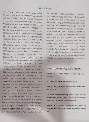 M.H.F, sexo masculino, 28 anos, agricultor,
imunocompetente, foi atendido no hospital
sentindo fortes dores de cabeça, relatando
que os sintomas apareceram após um dia de
trabalho na roça com intensa exposição ao
sol. 0 médico recomendou ingestão de
líquido para a reidratação e a realização de
compressas frias no local da dor e repouso,
por se tratar de uma insolação o paciente foi
liberado. Após duas semanas o paciente foi
internado com fortes dores de cabeça e
convulsões, sendo utilizado a terapêutca à
base de um anticonvulsivo carbazepina,
promovendo a estabilidade do paciente. 0
paciente permaneceu internado para
observação do quadro clinico e em
investigação médica o paciente relatou estar
sentindo confusão mental e que
recentemente havia sofrido um ataque
epilético. Baseando-se nestes sintomas o
paciente foi submetido a uma Ressonância.
Foi também solicitado hemograma. Em
análise do hemograma foi observado
eosinofilia, e a ressonância mostrou que o
paciente estava com edema em várias partes
do cérebro, sendo visualizado nódulos. 0
histórico do paciente contribuiu para o
esclarecimento do quadro clinico, uma vez
que o paciente relatou que sua familia é
moradora de área rural e que na sua infância
seu pai criava porcos e cultivava hortaliças e
que a água utilizada para consumo não
recebia tratamento. Após estas informações
CASO CLÍNICO II
do líquido cefalorraquidiano analisado
indicando processo inflamatório. Foi iniciado
tratamento com a Albendazol em doses
diárias de 15mg/kg durante oito dias. Pouco
mais de cinco meses depois do inicio do
tratamento o paciente retornou queixando
se de dores de cabeça. Neste momento foi
realizado o exame de tomografia da cabeça,
que mostrou que apesar do paciente
responder bem ao tratamento , ainda haviam
nódulos que se encontravam presos a um
ventriculo ocasionando hidrocefalia
Portanto, foi realizado a intervenção cirúrgica
para retirada dos nódulos e a drenagem do
liquido encéfalo raquidiano , aliviando assim a
pressão no cérebro. 0 paciente evoluiu para
cura.
SOBRE O CASO CLINICO III, RESPONDA:
4.Qual é a parasitose descrita no caso
clinico?
5. Quem é o parasita responsável?
6.Cite três medidas profiláticas para esta
parasitose.
7.A mesma espécie do parasita pode causas
duas doenças distintas Quais estas doenças
e quais as espécies relacionadas?
8.Qual é a forma infectante do parasito
responsável pela parasitose indicada no caso