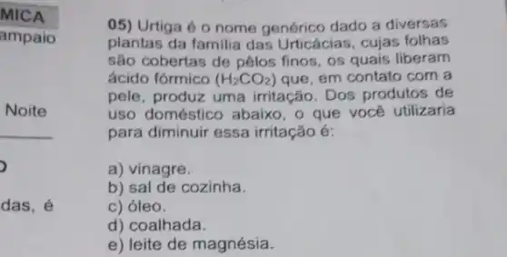 MICA
ampaio
Noite
__
,
das, é
05) Urtiga é 0 nome genérico dado a diversas
plantas da familia das Urticácias, cujas folhas
são cobertas de pêlos finos, os quais liberam
ácido fórmico (H_(2)CO_(2)) que, em contato com a
pele, produz uma irritação. Dos produtos de
uso doméstico abaix , o que você utilizaria
para diminuir essa irritação é:
a) vinagre.
b) sal de cozinha.
c) óleo.
d) coalhada.
e) leite de magnésia.