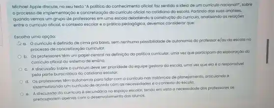 Michael Apple discute no seu texto "A política do conhecimento oficial: faz sentido a ideia de um currículo nacional?", sobre
processo de implementação e concretização do currículo oficial no cotidiano da escola Partindo das suas análises,
quando vemos um grupo de professores em uma escola debatendo a construção do currículo, analisando as relações
entre o currículo oficial , o contexto escolar e a prática pedagógica devemos considerar que:
Escolha uma opção:
a. Ocurrículoé definido de cima pra baixo, sem nenhuma possibilidade de autonomia do professor e/ou da escola no
processo de concretização curricular.
b.
Os professores têm um papel central na definição da politica curricular, uma vez que participam da elaboração do
currículo oficial do sistema de ensino.
c.
A discussão sobre o currículo deve ser prioridade da equipe gestora
da escola, uma vez z que ela é a responsável
pela parte burocrática do cotidiano escolar.
d.
Os professores têm autonomia para lidar com o currículo nas instâncias de planejamento, articulando e
sistematizando um curriculo de acordo com as necessidades e o contexto da escola.
e. A discussão do curriculo é secundária no espaço escolar, tendo em vista a necessidade dos professores se
preocuparem apenas com o desenvolvimento dos alunos.