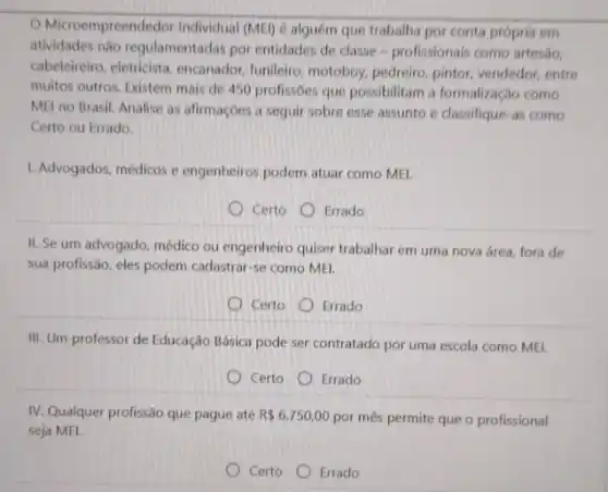 Microempreendedor Individual (MEl) é alguém que trabalha por conta própria em
atividades não regulamentadas por entidades de classe profissionais como artesio,
cabeleireiro, eletricista, encanador funileiro, motoboy, pedreiro pintor, vendedor, entre
multos outros. Existem mais de 450 profissbes que possibilitam a formalização como
MEI no Brasil. Analise as afirmações a seguir sobre esse assunto e classifique-as como
Certo ou Errado.
1. Advogados, médicos e engenheiros podem atuar como MEI.
Certo Errado
II. Se um advogado médico ou engenheiro quiser trabalhar em uma nova área, fora de
sua profissão, eles podem cadastrar-se como MEI.
Certo
Errado
III. Um professor de Educação Básica pode ser contratado por uma escola como MEI.
Certo Errado
IV. Qualquer profissão que pague até R 6.750,00 por mês permite que o profissional
seja MEI.
Certo Errado