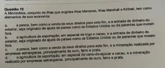 A Micronésia, conjunto de ilhas que engloba Ilhas Marianas . Ilhas Marshall e Kiribati tem como
elementos de sua economia:
a.
a pesca, bem como a venda de seus direitos para este fim e a entrada de dinheiro do
exterior, seja originado de ajuda de países como os Estados Unidos ou de parentes que moram
fora.
b.
a agricultura de exportação em especial de trigo e cacau, e a entrada de dinheiro do
exterior, seja originado de ajuda de países como os Estados Unidos ou de parentes que moram
fora.
C.
a pesca, bem como a venda de seus direitos para este fim , e a mineração realizada por
empresas estrangeiras principalmente de ouro, ferro e prata.
d.
em especial de cana-de -açúcar e cacau, e a mineração
realizada por empresas estrangeiras, principalmente de ouro, ferro e prata.
Questão 10