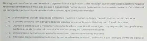 Microrganismos sáo capazes de resistir a agentes fisicos e químicos. Cabe ressaltar que a bacteriana para
resistir aos antibióticos é mais ágil do que a capacidade humana para desenvolver novos medicamentos.Considerando
os principais mecanismos de resistência bacteriana, qual a resposta correta?
a. A alteração do sitio de ligação do antibiótico modifica a penetração por meio da membrana da bactéria.
b. A bombade efluxo tem a propriedade de expulsar ativamente os antibióticos para fora da bactéria.
c. Quando a bactéria usa o mecanismo bomba de efluxo, os antibióticos se ligam a qualquer sitio na superficie da
bactéria e, se ele for alterado, o antibiótica nào conseguirá tornar-se ineficiente.
d. Omecanismo de inativação enzimática se dá no meio extracelular da bactéria.
e. Alteração da permeabilidade da membrana se refere à entrada do antibiótico e sua retenção dentro da bactéria.