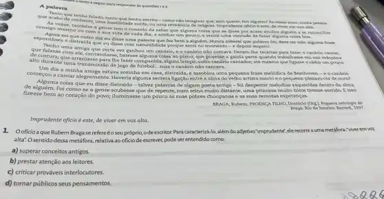 Midere o texto a seguir para responder as questoes1e2.
A palavra
e acabo dectenho falado imaginar pessoa
conhece surda, ou uma reticênci de mágoas. Imprudente oficio este, de viver em voz
uma hostilidade noeserito - como feri alguém? As vezes sinto,numa p
consigo mesma mbem a gente tem o consolo de saber que alguma coisa que se disse por acaso ajudou alguém a se rec
espontanese que outro dia eu disse uma palavra que fez bem a alguém. Nunca saberei que palavra foi; deve ter sido alguma frase
e distraída que eu disse com naturalidade porque senti no momento -e depois esqueci.
que falasse com vez ganhou um canário e o canário não cantava. Deram-lhe receitas o
uma amiga
de costura; que arranyastarolasse, batesse coisa ao piano; que pussesse a gaiola perto quando trabalhasse em sua
alto durante uma transmissar de jogo de futebol... mas o canário não cantava.
Um dia a minha estava sozinha em casa , distraída, e assobiou uma pequena frase melódica de Beethoven - e o canário
começou a cantar alegrement e. Haveria alguma secreta ligação entre a alma do velho artista mortoe o pequeno pássaro cor de ouro?
Alguma coisa que eu disse - talvez palavras de algum poeta antigo -foi despertar melodias esquecidas dentro da alma
de alguém. Foi como se a gente soubesse que de repente, num reino muito distante, uma princesa muito triste tivesse sorrido. E isso
fizesse bem ao coração do povo; iluminasse um pouco as suas pobres choupanas e as suas remotas esperanças.
BRAGA, Rubern; PROENCA FILHO ,Domicio (Org). Pequena antologia do
Braga. Rio de Janeiro:Record, 1997.
Imprudente oficio é este de viver em voz alta.
1.Ooficio a que Rubem Braga se refereéoseu próprio ode escritor. Para caracterizá-lo, além do adjetivo "imprudente", ele recorre auma metáfora: "viver em voz
alta". O sentido dessa metáfora, relativa ao oficio de escrever, pode ser entendido como:
a) superar conceitos antigos.
b) prestar atenção aos leitores.
c) criticar prováveis interlocutores.
d) tornar públicos seus pensamentos.