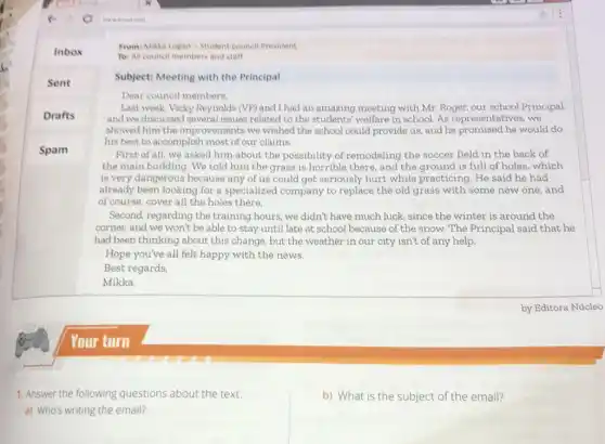 From: Mikka Logan -Student council President
Th: All council members and staff
Subject: Meeting with the Principal
Dear council members.
Last week, Vicky Reynolds (VP) and I had an amazing meeting with Mr Roger, our school Principal.
and we discussed several issues related to the students' welfare in school As representatives, we
showed him the improvements we wished the school could provide us and he promised he would do
his best to accomplish most of our claims.
First of all, we asked him about the possibility of remodeling the soccer field in the back of
the main building. We told him the grass is horrible there, and the ground is full of holes, which
is very dangerous because any of us could get seriously hurt while practicing. He said he had
already been looking for a specialized company to replace the old grass with some new one and
of course, cover all the holes there.
Second, regarding the training hours, we didn't have much luck, since the winter is around the
corner, and we won't be able to stay until late at school because of the snow. The Principal said that he
had been thinking about this change, but the weather in our city isn't of any help.
Hope you've all felt happy with the news.
Best regards,
1. Answer the following questions about the text.
a) Who's writing the email?
b) What is the subject of the email?