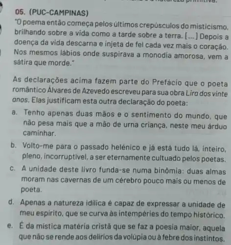 milliona.
05. (PUC -CAMPINAS)
"O poema então começa pelos últimos crepúsculos do misticismo,
brilhando sobre a vida como a tarde sobre a terra....] Depois a
doença da vida descarna e injeta de fel cada vez mais o coração.
Nos mesmos lábios onde suspirava a monodia amorosa , vem a
sátira que morde."
As declarações acima fazem parte do Prefácio que o poeta
romântico Álvares de Azevedo escreveu para sua obra Lira dos vinte
anos. Elas justificam esta outra declaração do poeta:
a. Tenho apenas duas mãos e o sentimento do mundo, que
não pesa mais que a mão de urna criança, neste meu árduo
caminhar.
b. Volto-me para o passado helénico e já está tudo lá , inteiro,
pleno, incorruptivel , a ser eternamente cultuado pelos poetas.
c. A unidade deste livro funda-se numa binômia: duas almas
moram nas cavernas de um cérebro pouco mais ou menos de
poeta.
d. Apenas a natureza idilica é capaz de expressar a unidade de
meu espirito, que se curva às intempéries do tempo histórico.
e. É da mística matéria cristã que se faz a poesia maior, aquela
que não se rende aos delírios da volúpia ou à febre dos instintos.