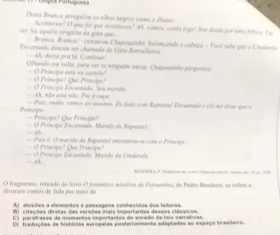 Mingua Portuguesa
Dona Branca arregalou as othes negres come o ebano.
ver fot aquela strigaitu da gata que __
que aconteces? Ah, varios conta logo! Sou doida por uma fofoca. Yui
 Branca. Brancal-censurou Chapeuzinho, balancando a cabeca - Voce sabe que a Cinderela
Encantado detesta ser chamada de Gata Borralheira
__
- Ah, deixa pra la. Continue!
Othando em veltu, para ver se ninguem ouvia.Chapeusinho perguntou:
 O Principe esta no castele?
- O Principe? Que Principe?
- O Principe Encantado Seu marido
- Ah, nào estd nào. Foi a caca
Pois, entdo, yamos do assumto. Eu falei com Rapunzel Encantado e cla me disse que on
Principe __
- Principe? Que Principe?
 O Principe Encantado Marido da Rapunzel
-Ah __
- Pois 0 marido da Rapunzel encontrous se com o Principe __
 O Principe? Que Principe?
 O Principe Encuntado. Marido da Cinderela.
-Ah. __
em: 14 jul: 2023
fragmento, retirado do livro O fantastico mistério de Feirurinha, de Pedro Bandeira, se refere a
diversos contos de fada por meio de
A) alusbes a elementos e passagens conhecidos dos leitores.
B) citaçoes diretas das versoes mais importantes desses classicos.
C) parafrases de momentos importantes do tais narrativas.
D) traduçōes de historias europelas postoriormente adaptadas ao espaco brasileiro.