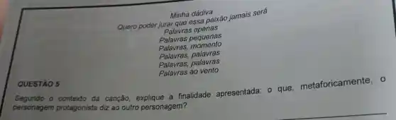 Minha dádiva
Quero poder jurar que essa paixão jamais será
Palavras apenas
Palavras pequenas
Palavras,momento
Palavras,palavras
Palavras palavras
QUESTÃO 5
Palavras ao vento
personagem protagonista diz ao outro personagem?
contexto da canção explique a finalidade apresentada : o que metaforicamente