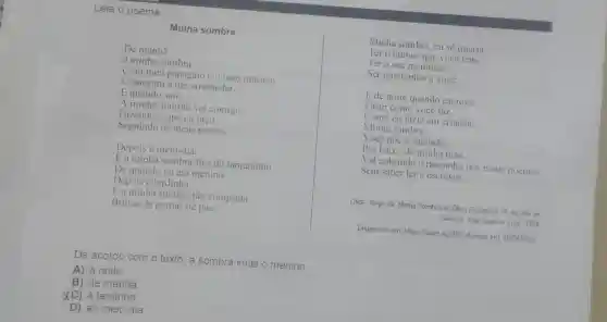 Minha sombra
Leia o poema.
Minha sombra, eu só queria
Ter o humor que você tem,
Ter a sua meninice.
Ser igualzinho a você.
E de noite quando escrevo,
Fazer como você faz,
Como eu fazia em criança:
Minha sombra
Você põe a sua mão
Por baixo da minha mão.
Vai cobrindo o rascunho dos meus poemas
Sem saber ler e escrever.
LIMA, Jorge de. Minha Sombra In: Obra Completa 19. ed. Rio de
Janeiro: José Aguillar Ltda 1958
Disponivel em:https://abre.ai/j3EU. Acesso em: 20/06/2024
De manhã
a minha sombra
Com meu papagaio e o meu macaco
Começam a me arremedar.
E quando saio
A minha sombra vai comigo
Fazendo o que eu faco
Seguindo os meus passos.
Depois é meio-dia.
Ea minha sombra fica do tamaninho
De quando eu era menino.
Depois é tardinha.
Ea minha sombra tão comprida
Brinca de pernas de pau.
De acordo com o texto, a sombra imita o menino
A) à noite
B) de manhã
XC) à tardinha.
D) ao meio-dia