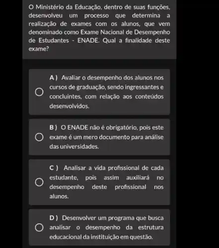 Ministério da Educação dentro de suas funções,
desenvolveu um processo que determina a
realização de exames com os alunos, que vem
denominado como Exame Nacional de Desempenho
de Estudantes - ENADE . Qual a finalidade deste
exame?
A) Avaliar o desempenho dos alunos nos
cursos de graduação, sendo ingressantes e
concluintes, com relação aos conteúdos
desenvolvidos.
B) O ENADE não é obrigatório, pois este
exame é um mero documento para análise
das universidades.
C) Analisar a vida profissional de cada
estudante, pois assim auxiliará no
desempenho deste profissional nos
alunos.
D) Desenvolver um programa que busca
analisar o desempenho da estrutura
educacional da instituição em questão.