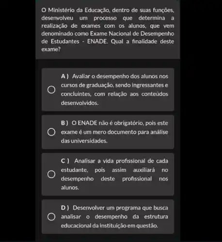 Ministério da Educação dentro de suas funções,
desenvolveu um processo que determina a
realização de exames com os alunos, que vem
denominado como Exame Nacional de Desempenho
de Estudantes - ENADE Qual a finalidade deste
exame?
A) Avaliar o desempenho dos alunos nos
cursos de graduação, sendo ingressantes e
concluintes, com relação aos conteúdos
desenvolvidos.
B) O ENADE não é obrigatório, pois este
exame é um mero documento para análise
das universidades.
C) Analisar a vida profissional de cada
estudante, pois assim auxiliará no
desempenho deste profissional nos
alunos.
D) Desenvolver um programa que busca