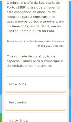 ministro -chefe da Secretaria de
Portos (SEP)disse que o governo
está avançando na abertura de
licitações para a construção de
quatro novos portos e terminais : um
no Amazonas , um na Bahia . um no
Espírito Santo e outro no Pará.
Disponivel em : https ://centronave .org.br . Acesso em:
24 ago . 2021.(adaptado)
texto trata da construção de
espaços usados para o embarque e
desembarque de transportes
aeroviários.
ferroviários.
hidroviários.